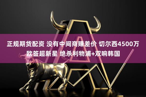 正规期货配资 没有中间商赚差价 切尔西4500万欧签超新星 绝杀利物浦+双响韩国