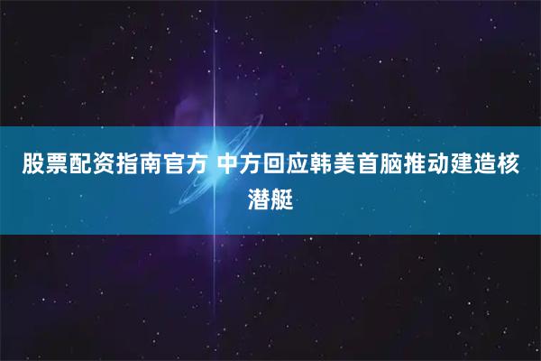 股票配资指南官方 中方回应韩美首脑推动建造核潜艇